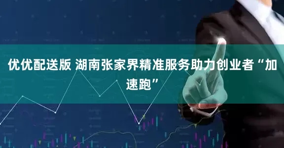 优优配送版 湖南张家界精准服务助力创业者“加速跑”