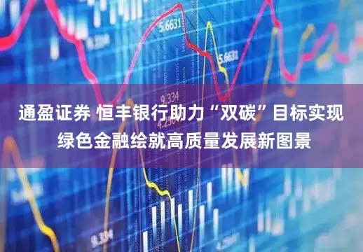 通盈证券 恒丰银行助力“双碳”目标实现 绿色金融绘就高质量发展新图景