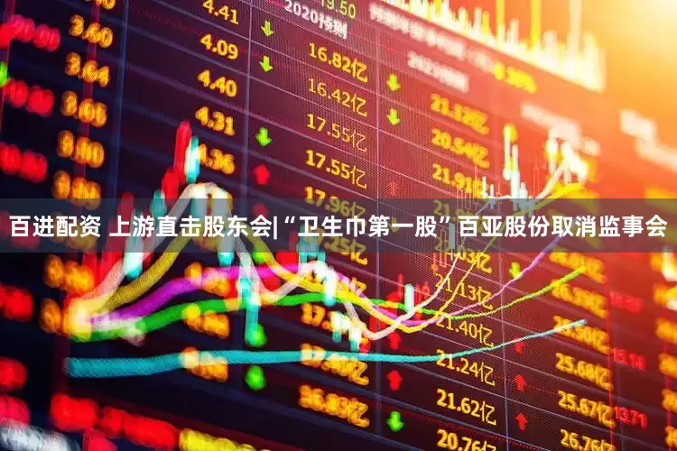 百进配资 上游直击股东会|“卫生巾第一股”百亚股份取消监事会