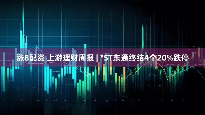 涨8配资 上游理财周报 | *ST东通终结4个20%跌停