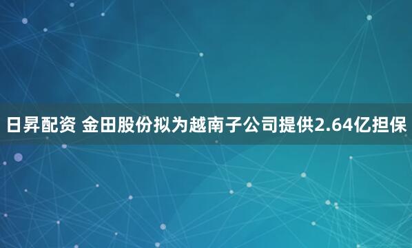日昇配资 金田股份拟为越南子公司提供2.64亿担保
