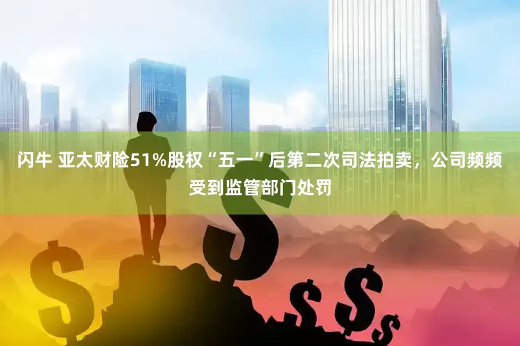 闪牛 亚太财险51%股权“五一”后第二次司法拍卖，公司频频受到监管部门处罚