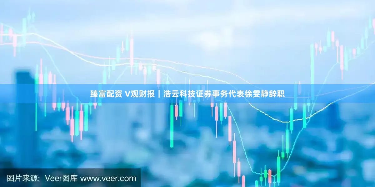臻富配资 V观财报｜浩云科技证券事务代表徐雯静辞职