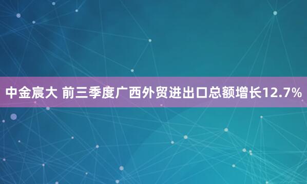 中金宸大 前三季度广西外贸进出口总额增长12.7%
