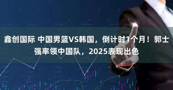 鑫创国际 中国男篮VS韩国，倒计时1个月！郭士强率领中国队，2025表现出色