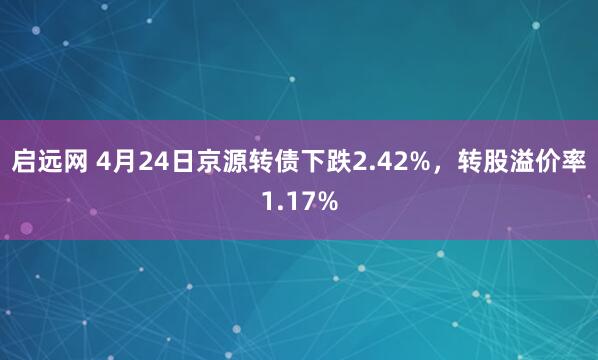 启远网 4月24日京源转债下跌2.42%，转股溢价率1.17%