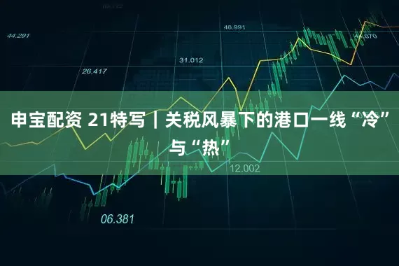 申宝配资 21特写｜关税风暴下的港口一线“冷”与“热”