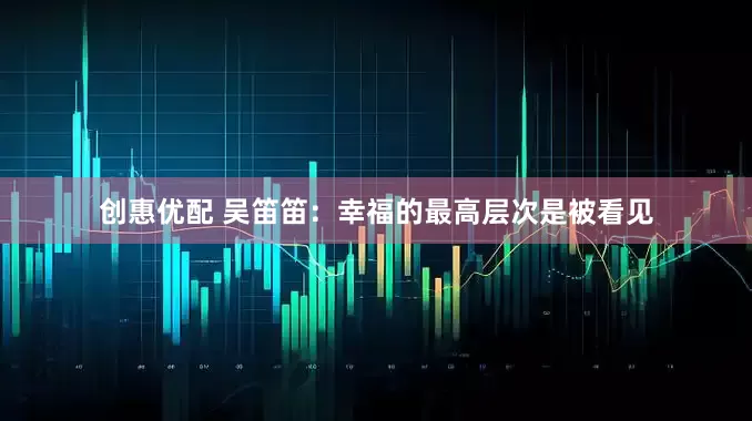 创惠优配 吴笛笛：幸福的最高层次是被看见