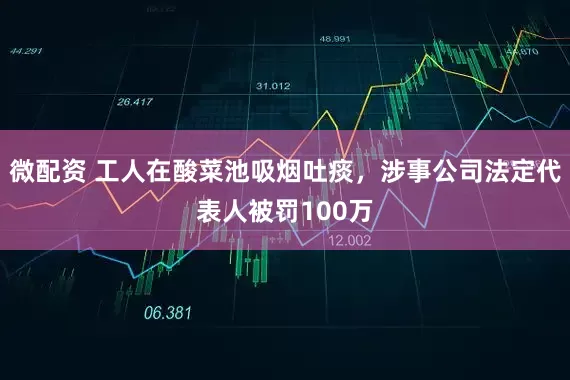 微配资 工人在酸菜池吸烟吐痰，涉事公司法定代表人被罚100万