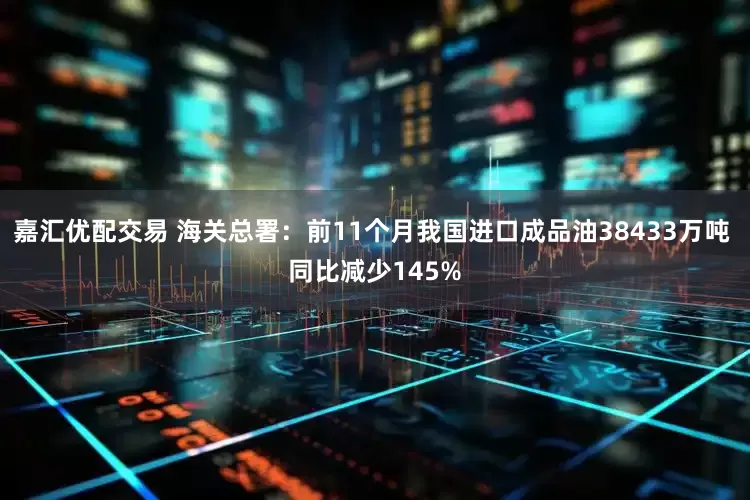 嘉汇优配交易 海关总署：前11个月我国进口成品油38433万吨 同比减少145%