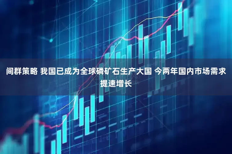 间群策略 我国已成为全球磷矿石生产大国 今两年国内市场需求提速增长
