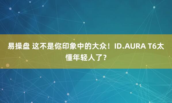 易操盘 这不是你印象中的大众！ID.AURA T6太懂年轻人了？