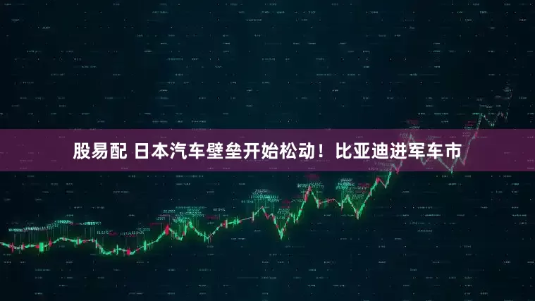 股易配 日本汽车壁垒开始松动！比亚迪进军车市