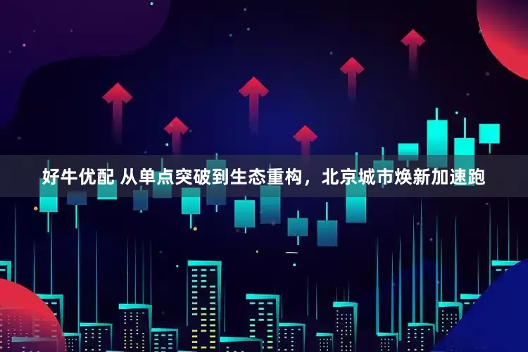 好牛优配 从单点突破到生态重构，北京城市焕新加速跑