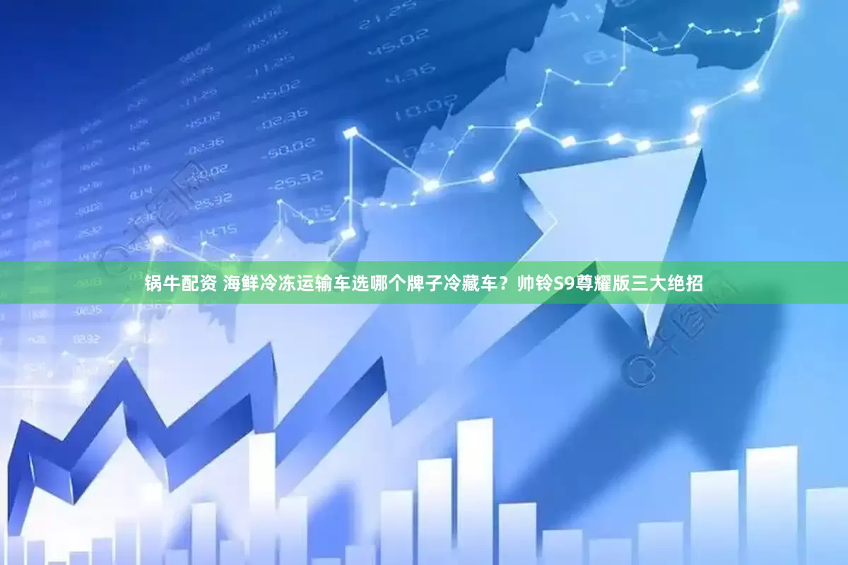 锅牛配资 海鲜冷冻运输车选哪个牌子冷藏车？帅铃S9尊耀版三大绝招
